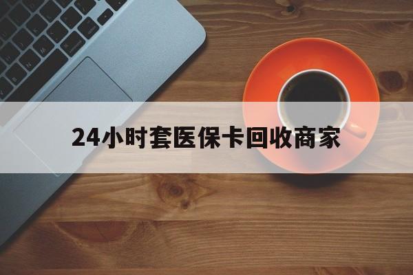 24小时套医保卡回收商家(医保卡刷药回收群) 24小时套医保卡回收商家(医保卡刷药回收群)