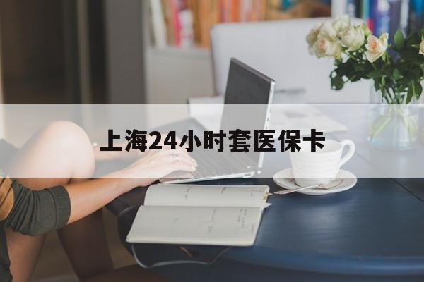 三门峡上海24小时套医保卡(上海套医保卡一般几个点)