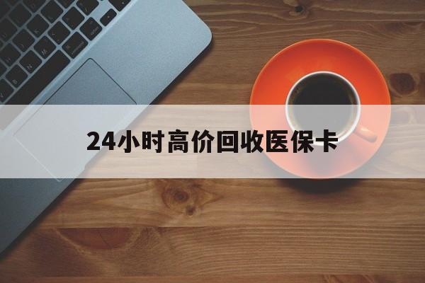 三门峡24小时高价回收医保卡(24小时高价回收医保卡是真的吗)